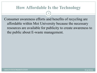 How Affordable Is the Technology
6/4/2013GROUP FOUR PRESENTATION
8
Consumer awareness efforts and benefits of recycling are
affordable within Moi University because the necessary
resources are available for publicity to create awareness to
the public about E-waste management.
 
