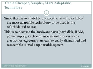 Can a Cheaper, Simpler, More Adaptable
Technology
6/4/2013GROUP FOUR PRESENTATION
9
Since there is availability of expertise in various fields,
the most adaptable technology to be used is the
refurbish and re-use.
This is so because the hardware parts (hard disk, RAM,
power supply, keyboard, mouse and processor) on
electronics e.g computers can be easily dismantled and
reassemble to make up a usable system.
 