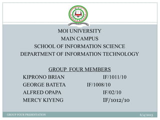 6/4/2013GROUP FOUR PRESENTATION
1
MOI UNIVERSITY
MAIN CAMPUS
SCHOOL OF INFORMATION SCIENCE
DEPARTMENT OF INFORMATION TECHNOLOGY
GROUP FOUR MEMBERS
KIPRONO BRIAN IF/1011/10
GEORGE BATETA IF/1008/10
ALFRED OPAPA IF/02/10
MERCY KIYENG IF/1012/10
 