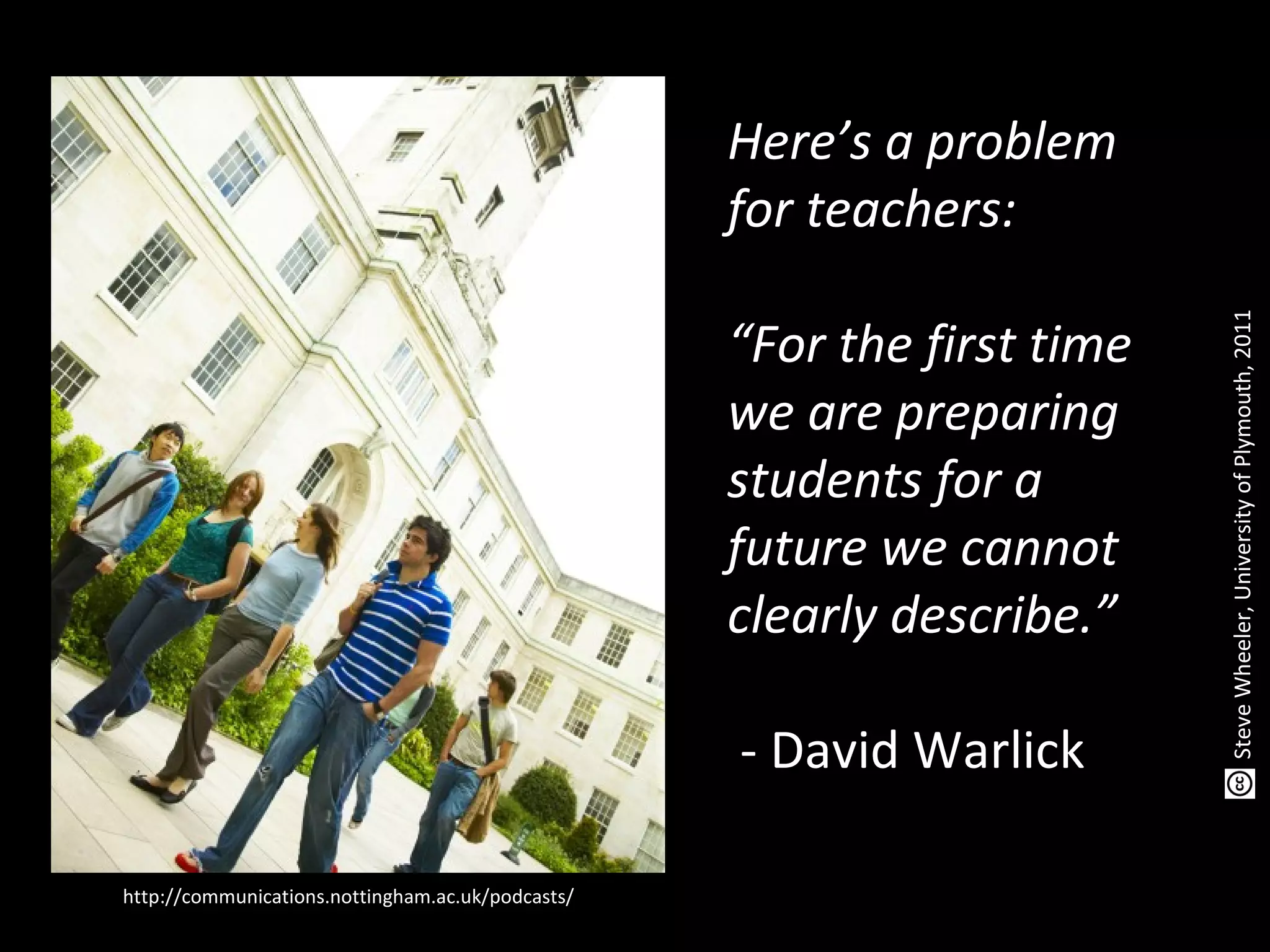 Here’s a problem
for teachers:
“For the first time
we are preparing
students for a
future we cannot
clearly describe.”
- David Warlick
http://communications.nottingham.ac.uk/podcasts/
SteveWheeler,UniversityofPlymouth,2011
 