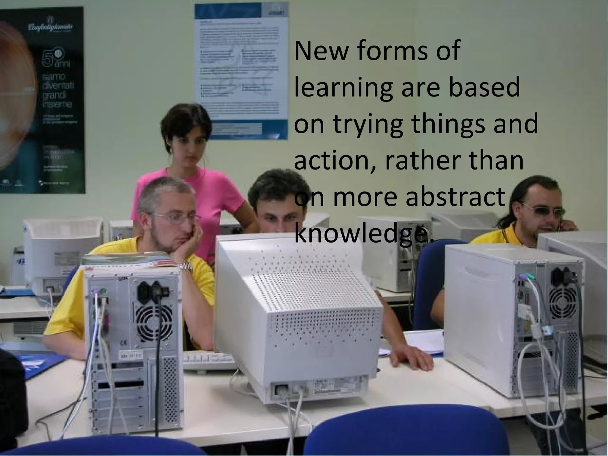 New forms of
learning are based
on trying things and
action, rather than
on more abstract
knowledge.
 