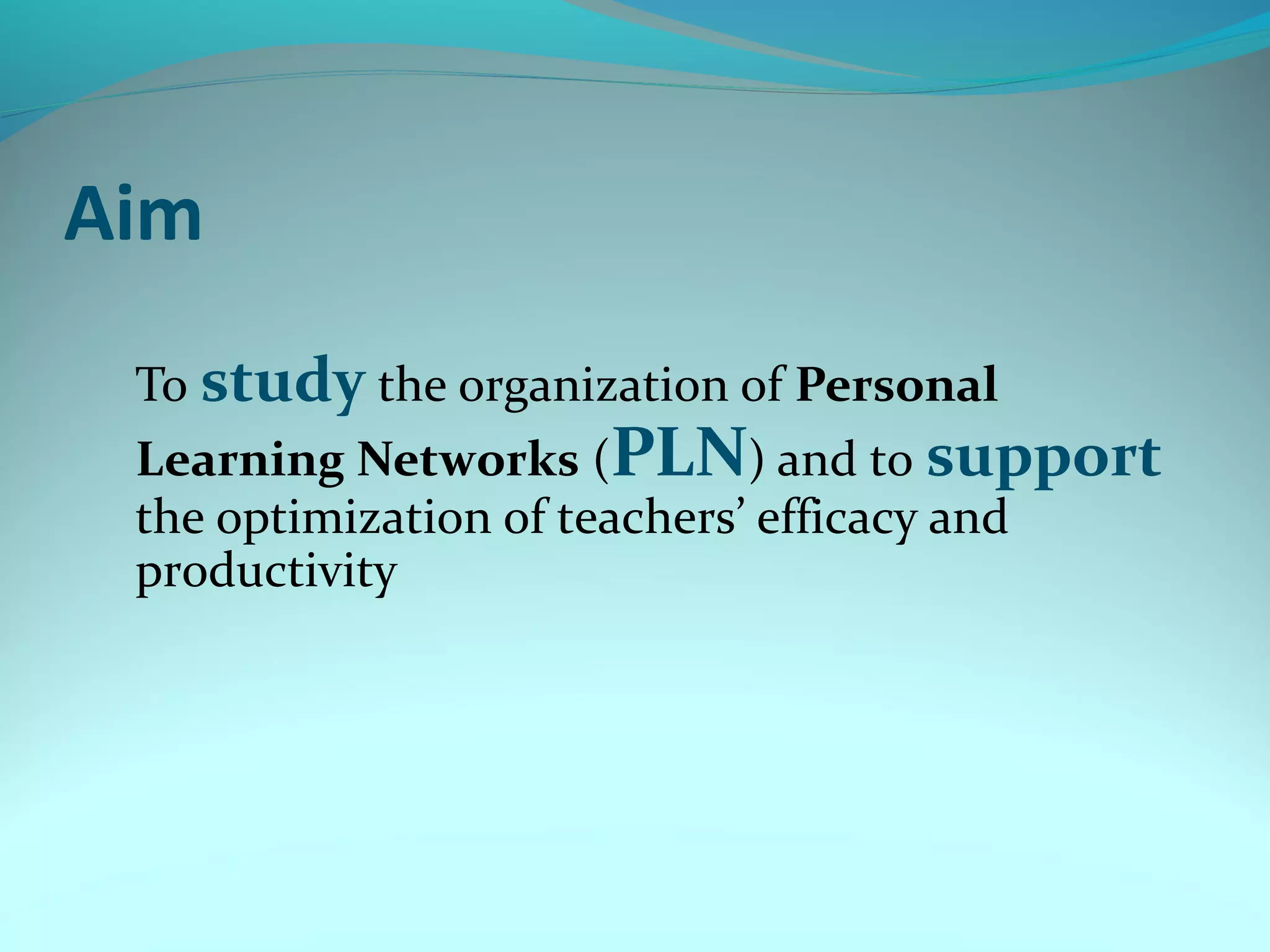 Aim
To study the organization of Personal
Learning Networks (PLN) and to support
the optimization of teachers’ efficacy and
productivity
 