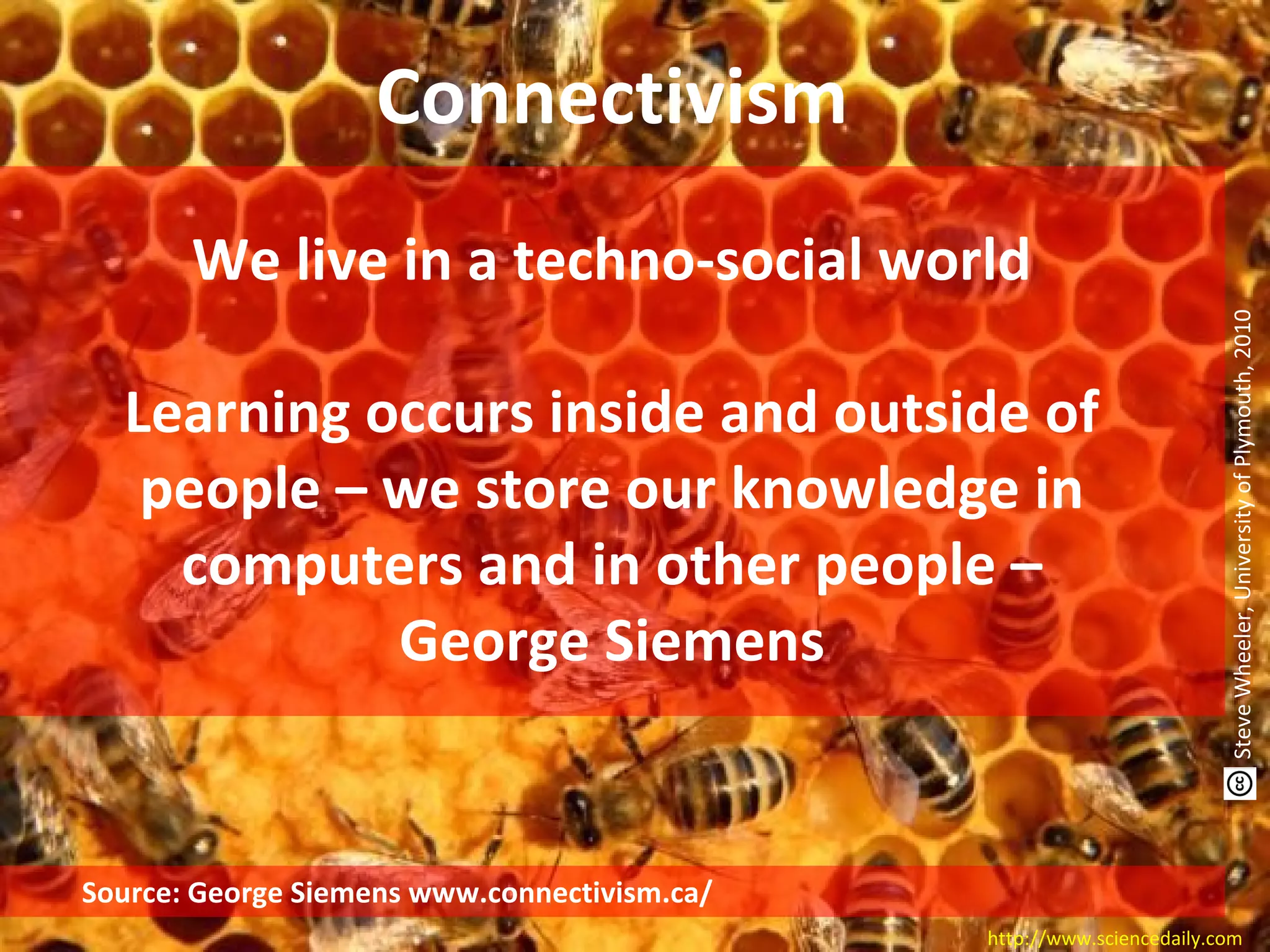 Source: George Siemens www.connectivism.ca/
http://www.sciencedaily.com
Connectivism
We live in a techno-social world
Learning occurs inside and outside of
people – we store our knowledge in
computers and in other people –
George Siemens
SteveWheeler,UniversityofPlymouth,2010
 