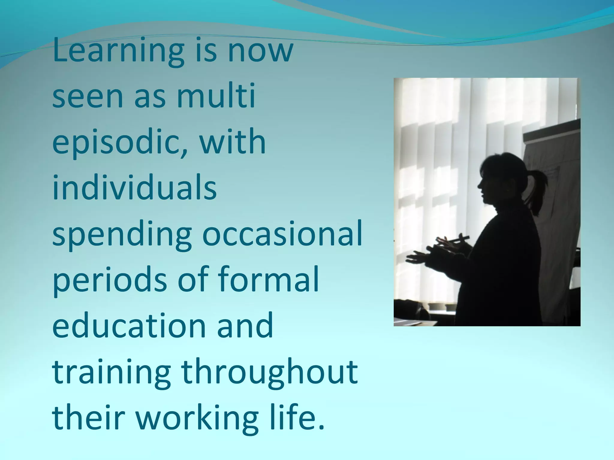 Learning is now
seen as multi
episodic, with
individuals
spending occasional
periods of formal
education and
training throughout
their working life.
 