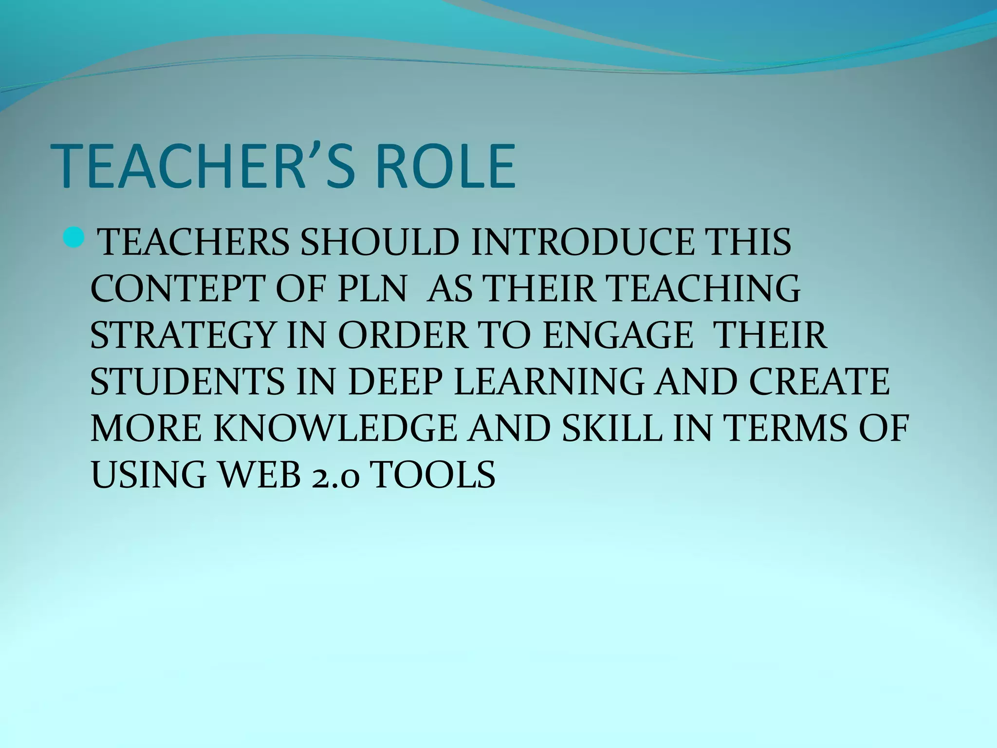 TEACHER’S ROLE
TEACHERS SHOULD INTRODUCE THIS
CONTEPT OF PLN AS THEIR TEACHING
STRATEGY IN ORDER TO ENGAGE THEIR
STUDENTS IN DEEP LEARNING AND CREATE
MORE KNOWLEDGE AND SKILL IN TERMS OF
USING WEB 2.0 TOOLS
 