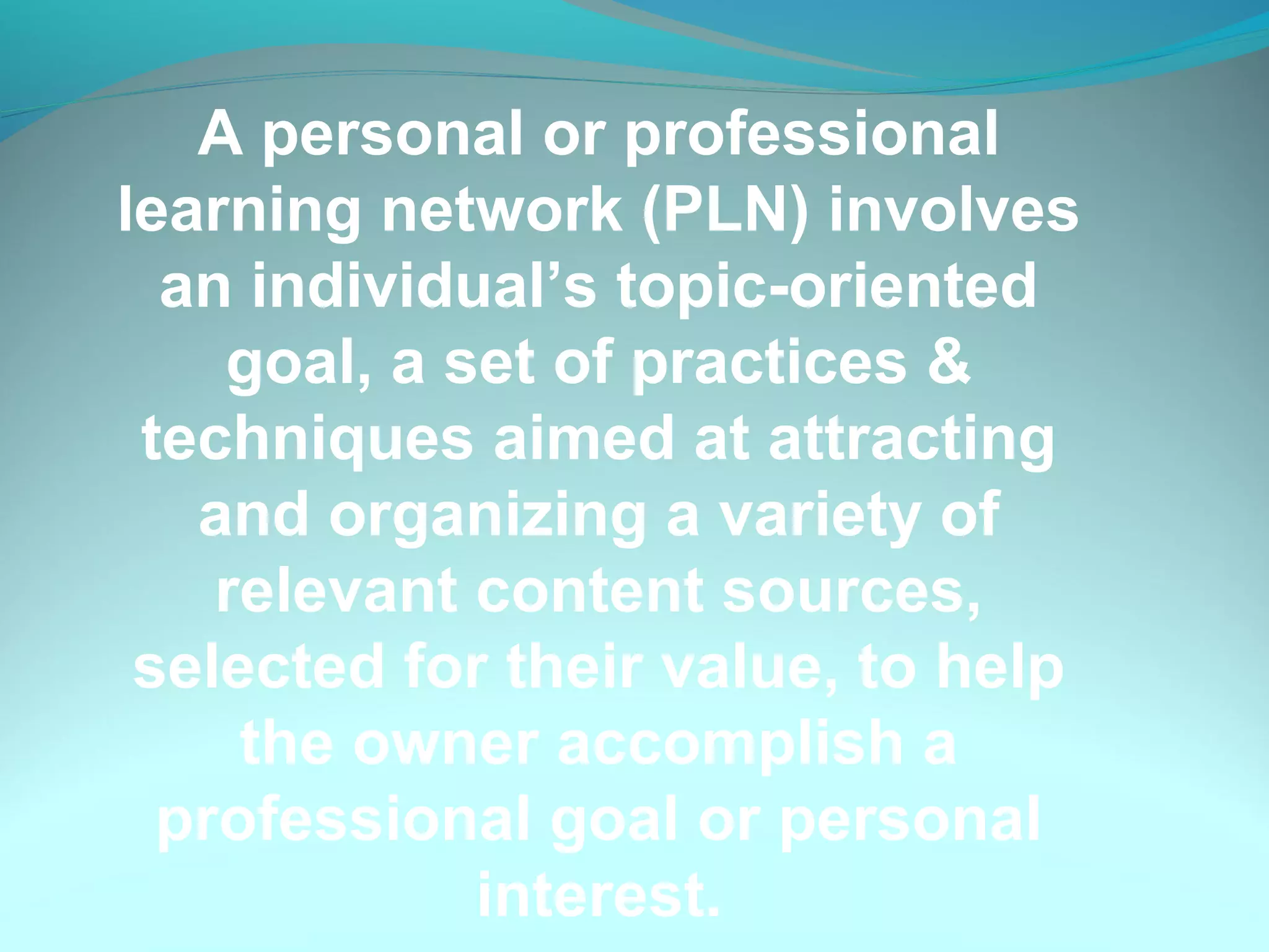 A personal or professional
learning network (PLN) involves
an individual’s topic-oriented
goal, a set of practices &
techniques aimed at attracting
and organizing a variety of
relevant content sources,
selected for their value, to help
the owner accomplish a
professional goal or personal
interest.
 