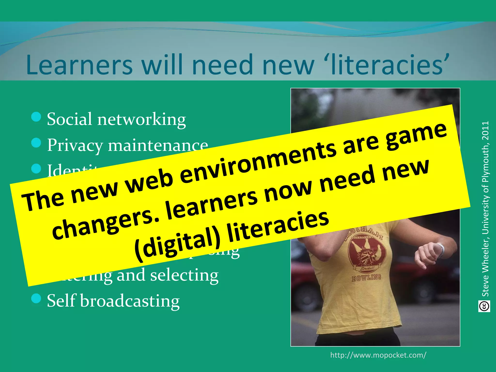 Learners will need new ‘literacies’
Social networking
Privacy maintenance
Identity management
Creating content
Organising content
Reusing and repurposing
Filtering and selecting
Self broadcasting
http://www.mopocket.com/
SteveWheeler,UniversityofPlymouth,2011
The new web environments are game
changers. learners now need new
(digital) literacies
 