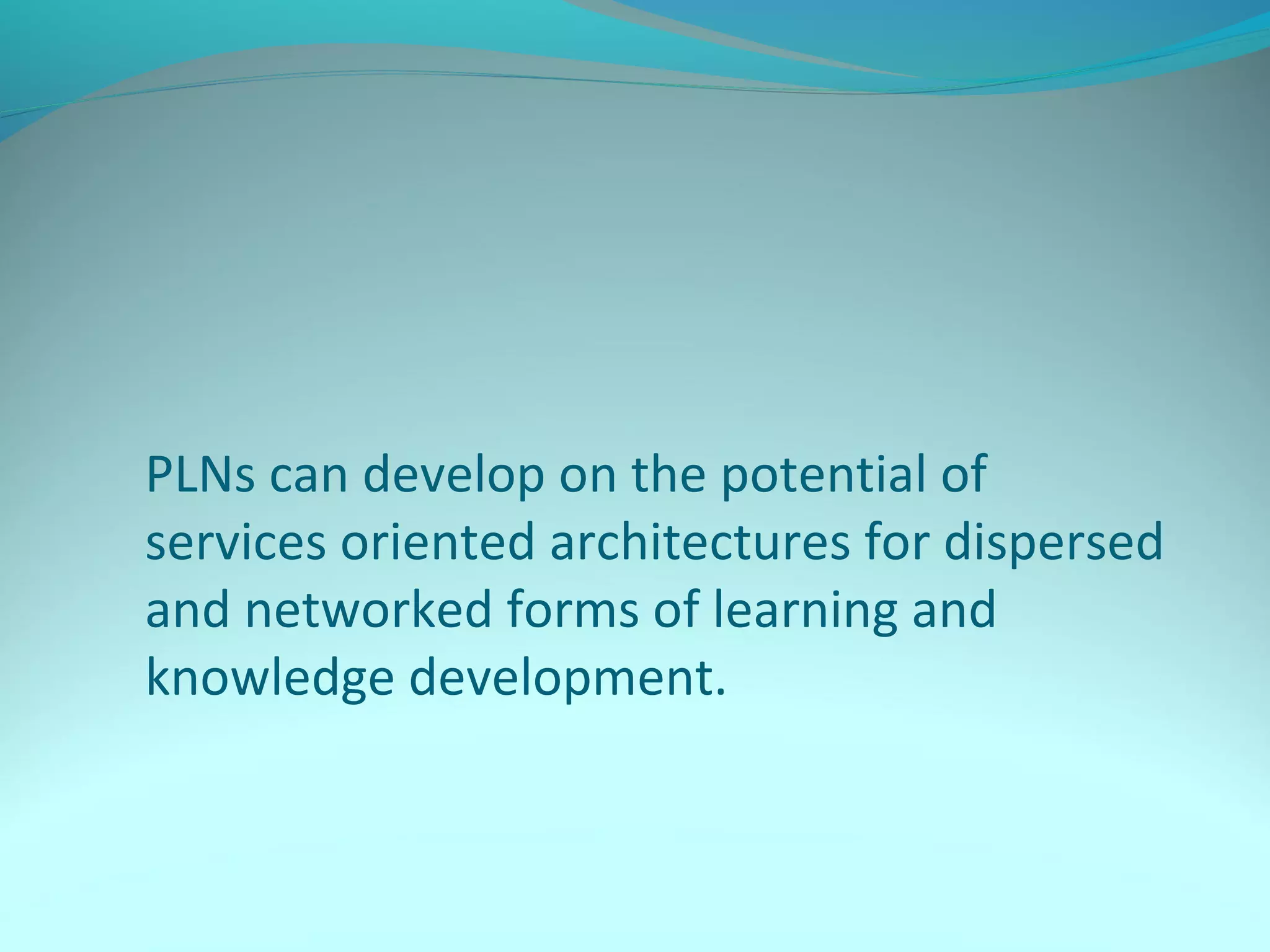 PLNs can develop on the potential of
services oriented architectures for dispersed
and networked forms of learning and
knowledge development.
 