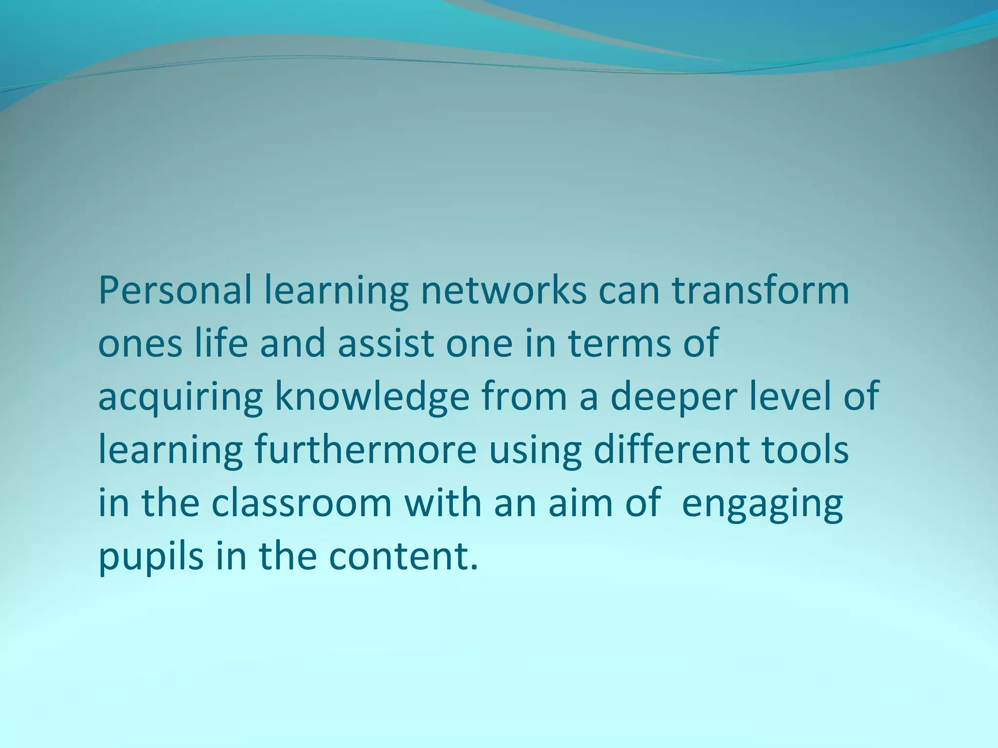 Personal learning networks can transform
ones life and assist one in terms of
acquiring knowledge from a deeper level of
learning furthermore using different tools
in the classroom with an aim of engaging
pupils in the content.
 