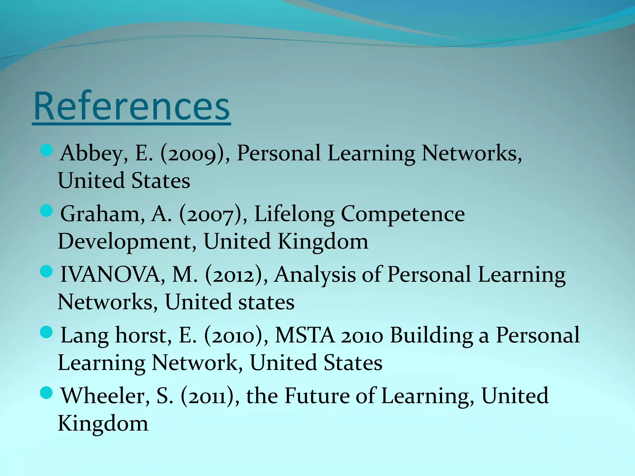 References
Abbey, E. (2009), Personal Learning Networks,
United States
Graham, A. (2007), Lifelong Competence
Development, United Kingdom
IVANOVA, M. (2012), Analysis of Personal Learning
Networks, United states
Lang horst, E. (2010), MSTA 2010 Building a Personal
Learning Network, United States
Wheeler, S. (2011), the Future of Learning, United
Kingdom
 