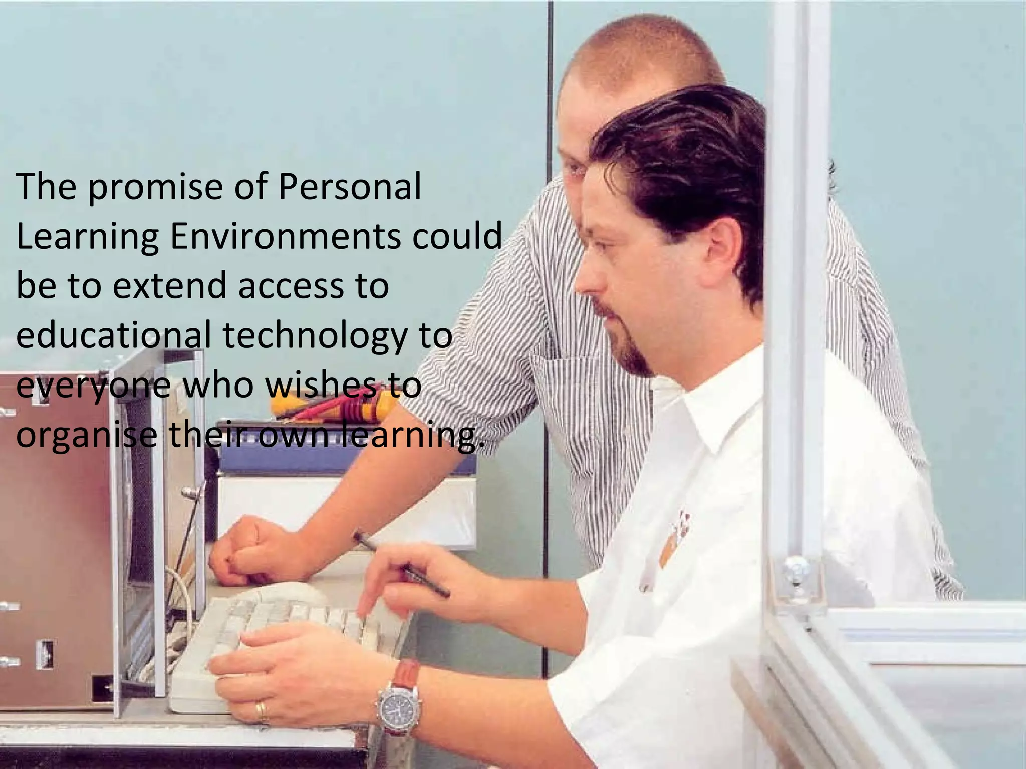 The promise of Personal
Learning Environments could
be to extend access to
educational technology to
everyone who wishes to
organise their own learning.
 