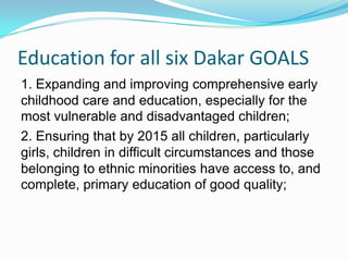 Education for all six Dakar GOALS
1. Expanding and improving comprehensive early
childhood care and education, especially for the
most vulnerable and disadvantaged children;
2. Ensuring that by 2015 all children, particularly
girls, children in difficult circumstances and those
belonging to ethnic minorities have access to, and
complete, primary education of good quality;
 