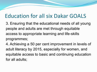 Education for all six Dakar GOALS
3. Ensuring that the educational needs of all young
people and adults are met through equitable
access to appropriate learning and life-skills
programmes;
4. Achieving a 50 per cent improvement in levels of
adult literacy by 2015, especially for women, and
equitable access to basic and continuing education
for all adults;
 