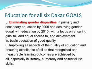 Education for all six Dakar GOALS
5. Eliminating gender disparities in primary and
secondary education by 2005 and achieving gender
equality in education by 2015, with a focus on ensuring
girls’ full and equal access to, and achievement
in, basic education of good quality.
6. Improving all aspects of the quality of education and
ensuring excellence of all so that recognized and
measurable learning outcomes are achieved by
all, especially in literacy, numeracy and essential life
skills.
 