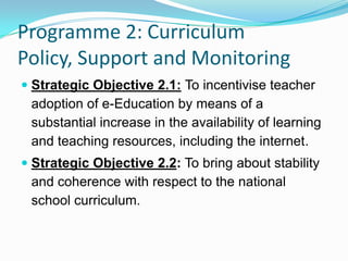 Programme 2: Curriculum
Policy, Support and Monitoring
 Strategic Objective 2.1: To incentivise teacher
adoption of e-Education by means of a
substantial increase in the availability of learning
and teaching resources, including the internet.
 Strategic Objective 2.2: To bring about stability
and coherence with respect to the national
school curriculum.
 
