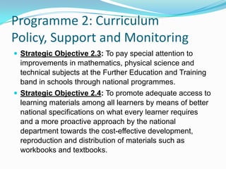 Programme 2: Curriculum
Policy, Support and Monitoring
 Strategic Objective 2.3: To pay special attention to
improvements in mathematics, physical science and
technical subjects at the Further Education and Training
band in schools through national programmes.
 Strategic Objective 2.4: To promote adequate access to
learning materials among all learners by means of better
national specifications on what every learner requires
and a more proactive approach by the national
department towards the cost-effective development,
reproduction and distribution of materials such as
workbooks and textbooks.
 