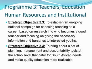 Programme 3: Teachers, Education
Human Resources and Institutional
 Strategic Objective 3.3: To establish an on-going
national campaign for choosing teaching as a
career, based on research into who becomes a good
teacher and focusing on giving the necessary
information and bursaries to interested youths.
 Strategic Objective 3.4: To bring about a set of
planning, management and accountability tools at
the school level that cater for South African needs
and make quality education more realisable.
 