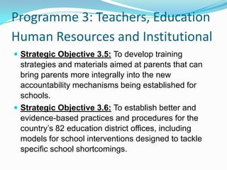 Programme 3: Teachers, Education
Human Resources and Institutional
 Strategic Objective 3.5: To develop training
strategies and materials aimed at parents that can
bring parents more integrally into the new
accountability mechanisms being established for
schools.
 Strategic Objective 3.6: To establish better and
evidence-based practices and procedures for the
country’s 82 education district offices, including
models for school interventions designed to tackle
specific school shortcomings.
 