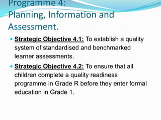 Programme 4:
Planning, Information and
Assessment.
 Strategic Objective 4.1: To establish a quality
system of standardised and benchmarked
learner assessments.
 Strategic Objective 4.2: To ensure that all
children complete a quality readiness
programme in Grade R before they enter formal
education in Grade 1.
 