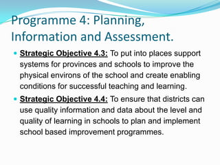 Programme 4: Planning,
Information and Assessment.
 Strategic Objective 4.3: To put into places support
systems for provinces and schools to improve the
physical environs of the school and create enabling
conditions for successful teaching and learning.
 Strategic Objective 4.4: To ensure that districts can
use quality information and data about the level and
quality of learning in schools to plan and implement
school based improvement programmes.
 