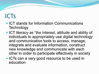 ICTs
 ICT stands for Information Communications
Technology
 ICT literacy as “the interest, attitude and ability of
individuals to appropriately use digital technology
and communication tools to access, manage,
integrate and evaluate information, construct
new knowledge and communicate with each
other in order to participate effectively in society
 ICTs can a very good resource to be used in
education
 