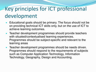 Key principles for ICT professional
development
Educational goals should be primary. The focus should not be
on providing technical ICT skills only, but on the use of ICT to
achieve learning outcomes.
Teacher development programmes should provide teachers
with situated/contextualised learning experiences.
Programmes should be subject-specific and relevant to the
learning areas
Teacher development programmes should be needs driven.
Programmes should respond to the requirements of subjects
such as Computer Application Technology, Information
Technology, Geography, Design and Accounting.
 