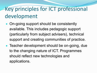 Key principles for ICT professional
development
On-going support should be consistently
available. This includes pedagogic support
(particularly from subject advisers), technical
support and creating communities of practice.
Teacher development should be on-going, due
to the changing nature of ICT. Programmes
should reflect new technologies and
applications.
 