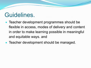 Guidelines.
Teacher development programmes should be
flexible in access, modes of delivery and content
in order to make learning possible in meaningful
and equitable ways. and
Teacher development should be managed.
 