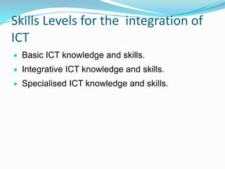 Skills Levels for the integration of
ICT
Basic ICT knowledge and skills.
Integrative ICT knowledge and skills.
Specialised ICT knowledge and skills.
 