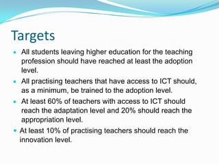 Targets
All students leaving higher education for the teaching
profession should have reached at least the adoption
level.
All practising teachers that have access to ICT should,
as a minimum, be trained to the adoption level.
At least 60% of teachers with access to ICT should
reach the adaptation level and 20% should reach the
appropriation level.
 At least 10% of practising teachers should reach the
innovation level.
 