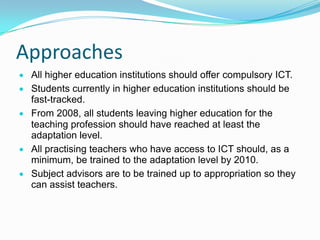 Approaches
All higher education institutions should offer compulsory ICT.
Students currently in higher education institutions should be
fast-tracked.
From 2008, all students leaving higher education for the
teaching profession should have reached at least the
adaptation level.
All practising teachers who have access to ICT should, as a
minimum, be trained to the adaptation level by 2010.
Subject advisors are to be trained up to appropriation so they
can assist teachers.
 