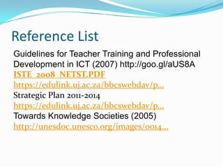 Reference List
Guidelines for Teacher Training and Professional
Development in ICT (2007) http://goo.gl/aUS8A
ISTE_2008_NETST.PDF
https://edulink.uj.ac.za/bbcswebdav/p...
Strategic Plan 2011-2014
https://edulink.uj.ac.za/bbcswebdav/p...
Towards Knowledge Societies (2005)
http://unesdoc.unesco.org/images/0014...
 