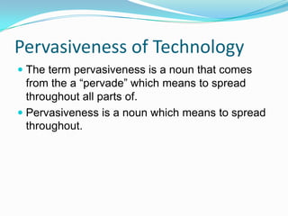 Pervasiveness of Technology
 The term pervasiveness is a noun that comes
from the a “pervade” which means to spread
throughout all parts of.
 Pervasiveness is a noun which means to spread
throughout.
 