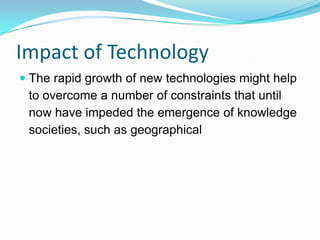 Impact of Technology
 The rapid growth of new technologies might help
to overcome a number of constraints that until
now have impeded the emergence of knowledge
societies, such as geographical
 