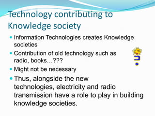 Technology contributing to
Knowledge society
 Information Technologies creates Knowledge
societies
 Contribution of old technology such as
radio, books…???
 Might not be necessary
 Thus, alongside the new
technologies, electricity and radio
transmission have a role to play in building
knowledge societies.
 