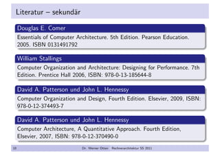 Literatur – sekund¨ar
Douglas E. Comer
Essentials of Computer Architecture. 5th Edition. Pearson Education.
2005. ISBN 0131491792
William Stallings
Computer Organization and Architecture: Designing for Performance. 7th
Edition. Prentice Hall 2006, ISBN: 978-0-13-185644-8
David A. Patterson und John L. Hennessy
Computer Organization and Design, Fourth Edition. Elsevier, 2009, ISBN:
978-0-12-374493-7
David A. Patterson und John L. Hennessy
Computer Architecture, A Quantitative Approach. Fourth Edition,
Elsevier, 2007, ISBN: 978-0-12-370490-0
10 Dr. Werner Otten Rechnerarchitektur SS 2011
 