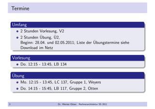Termine
Umfang
2 Stunden Vorlesung, V2
2 Stunden ¨Ubung, ¨U2,
Beginn: 28.04. und 02.05.2011; Liste der ¨Ubungstermine siehe
Download im Netz
Vorlesung
Do. 12:15 - 13:45, LB 134
¨Ubung
Mo. 12:15 - 13:45, LC 137, Gruppe 1, Weyers
Do. 14:15 - 15:45, LB 117, Gruppe 2, Otten
3 Dr. Werner Otten Rechnerarchitektur SS 2011
 