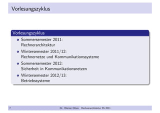 Vorlesungszyklus
Vorlesungszyklus
Sommersemester 2011:
Rechnerarchitektur
Wintersemester 2011/12:
Rechnernetze und Kommunikationssysteme
Sommersemester 2012:
Sicherheit in Kommunikationsnetzen
Wintersemester 2012/13:
Betriebssysteme
7 Dr. Werner Otten Rechnerarchitektur SS 2011
 