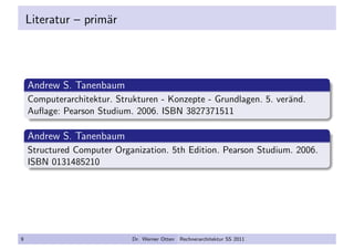 Literatur – prim¨ar
Andrew S. Tanenbaum
Computerarchitektur. Strukturen - Konzepte - Grundlagen. 5. ver¨and.
Auﬂage: Pearson Studium. 2006. ISBN 3827371511
Andrew S. Tanenbaum
Structured Computer Organization. 5th Edition. Pearson Studium. 2006.
ISBN 0131485210
9 Dr. Werner Otten Rechnerarchitektur SS 2011
 