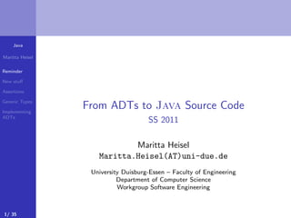 Java
Maritta Heisel
Reminder
New stuﬀ
Assertions
Generic Types
Implementing
ADTs
From ADTs to Java Source Code
SS 2011
Maritta Heisel
Maritta.Heisel(AT)uni-due.de
University Duisburg-Essen – Faculty of Engineering
Department of Computer Science
Workgroup Software Engineering
1/ 35
 