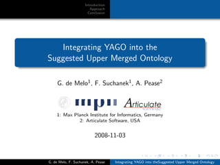 Introduction
Approach
Conclusion
Integrating YAGO into the
Suggested Upper Merged Ontology
G. de Melo1, F. Suchanek1, A. Pease2
1: Max Planck Institute for Informatics, Germany
2: Articulate Software, USA
2008-11-03
G. de Melo, F. Suchanek, A. Pease Integrating YAGO into theSuggested Upper Merged Ontology
 