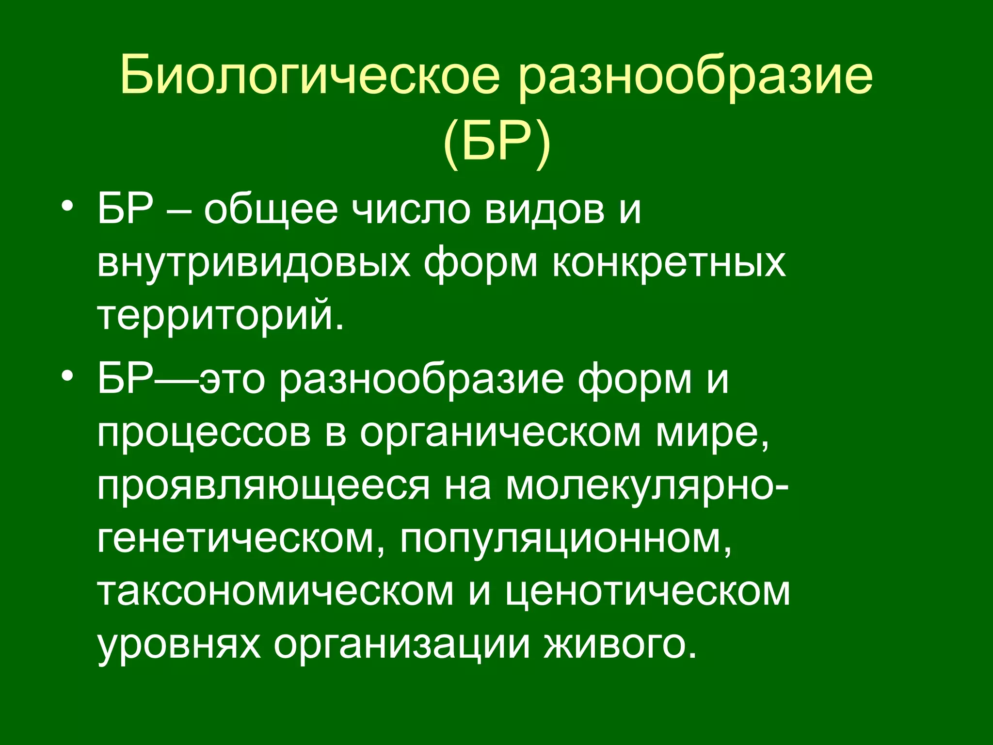 Биологическое разнообразие
(БР)
• БР – общее число видов и
внутривидовых форм конкретных
территорий.
• БР—это разнообразие форм и
процессов в органическом мире,
проявляющееся на молекулярно-
генетическом, популяционном,
таксономическом и ценотическом
уровнях организации живого.
 
