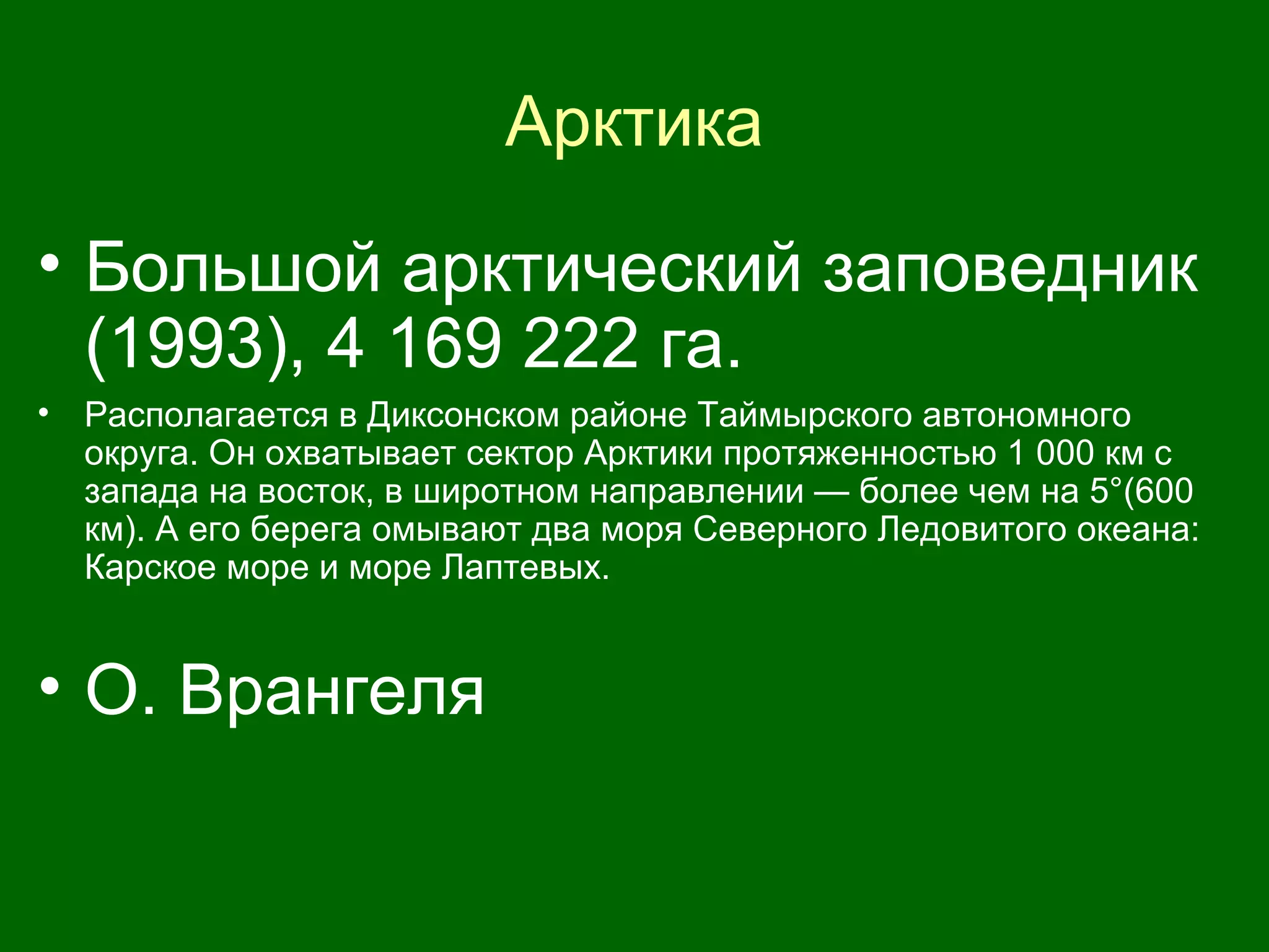 Арктика
• Большой арктический заповедник
(1993), 4 169 222 га.
• Располагается в Диксонском районе Таймырского автономного
округа. Он охватывает сектор Арктики протяженностью 1 000 км с
запада на восток, в широтном направлении — более чем на 5°(600
км). А его берега омывают два моря Северного Ледовитого океана:
Карское море и море Лаптевых.
• О. Врангеля
 