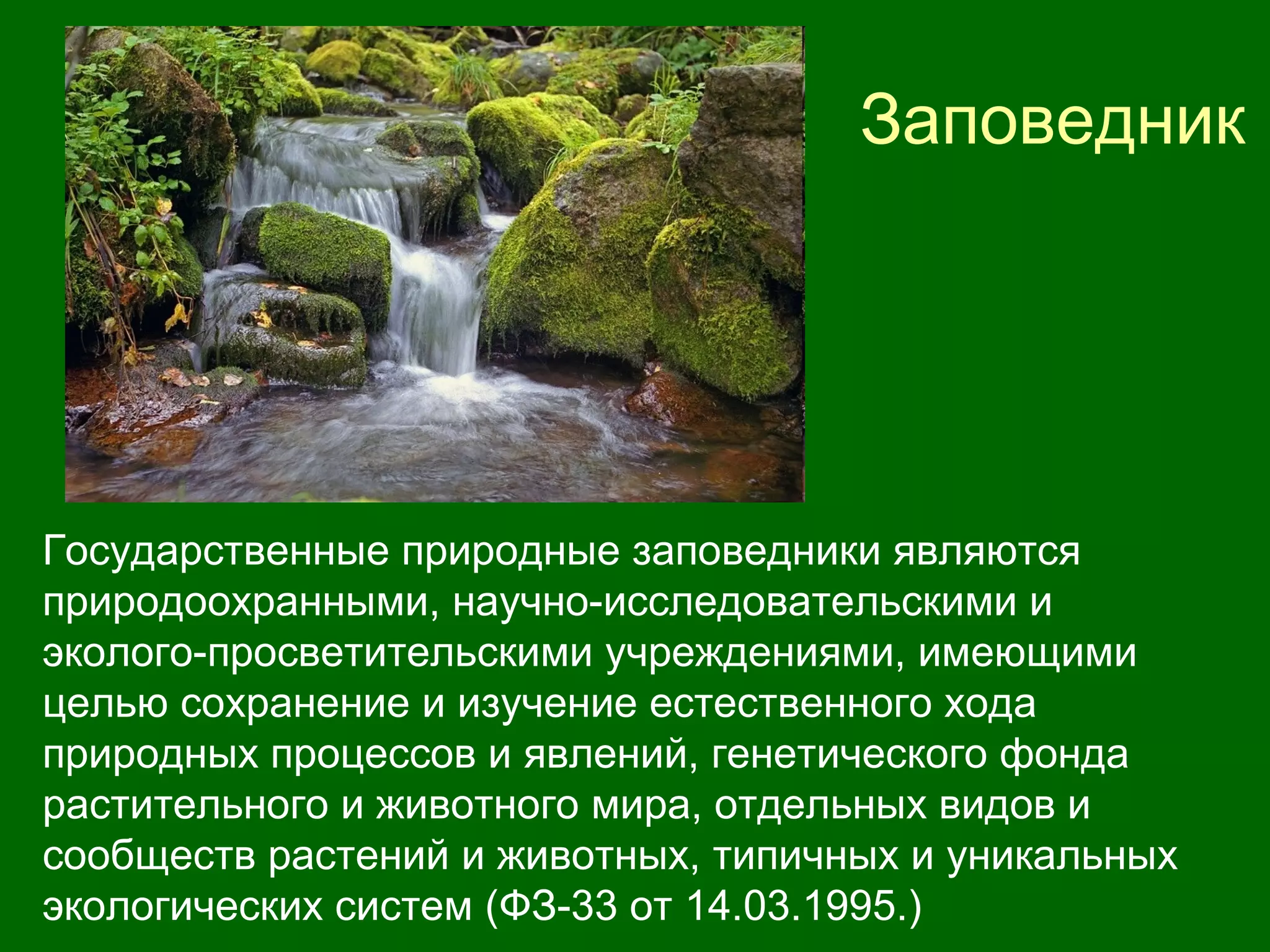 Заповедник
Государственные природные заповедники являются
природоохранными, научно-исследовательскими и
эколого-просветительскими учреждениями, имеющими
целью сохранение и изучение естественного хода
природных процессов и явлений, генетического фонда
растительного и животного мира, отдельных видов и
сообществ растений и животных, типичных и уникальных
экологических систем (ФЗ-33 от 14.03.1995.)
 