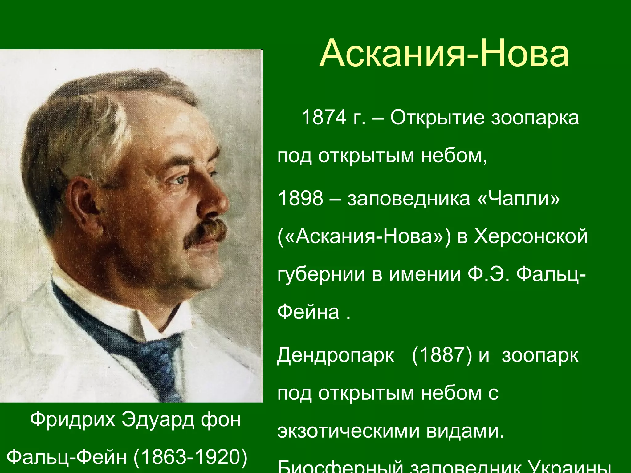 Аскания-Нова
Фридрих Эдуард фон
Фальц-Фейн (1863-1920)
1874 г. – Открытие зоопарка
под открытым небом,
1898 – заповедника «Чапли»
(«Аскания-Нова») в Херсонской
губернии в имении Ф.Э. Фальц-
Фейна .
Дендропарк (1887) и зоопарк
под открытым небом с
экзотическими видами.
 