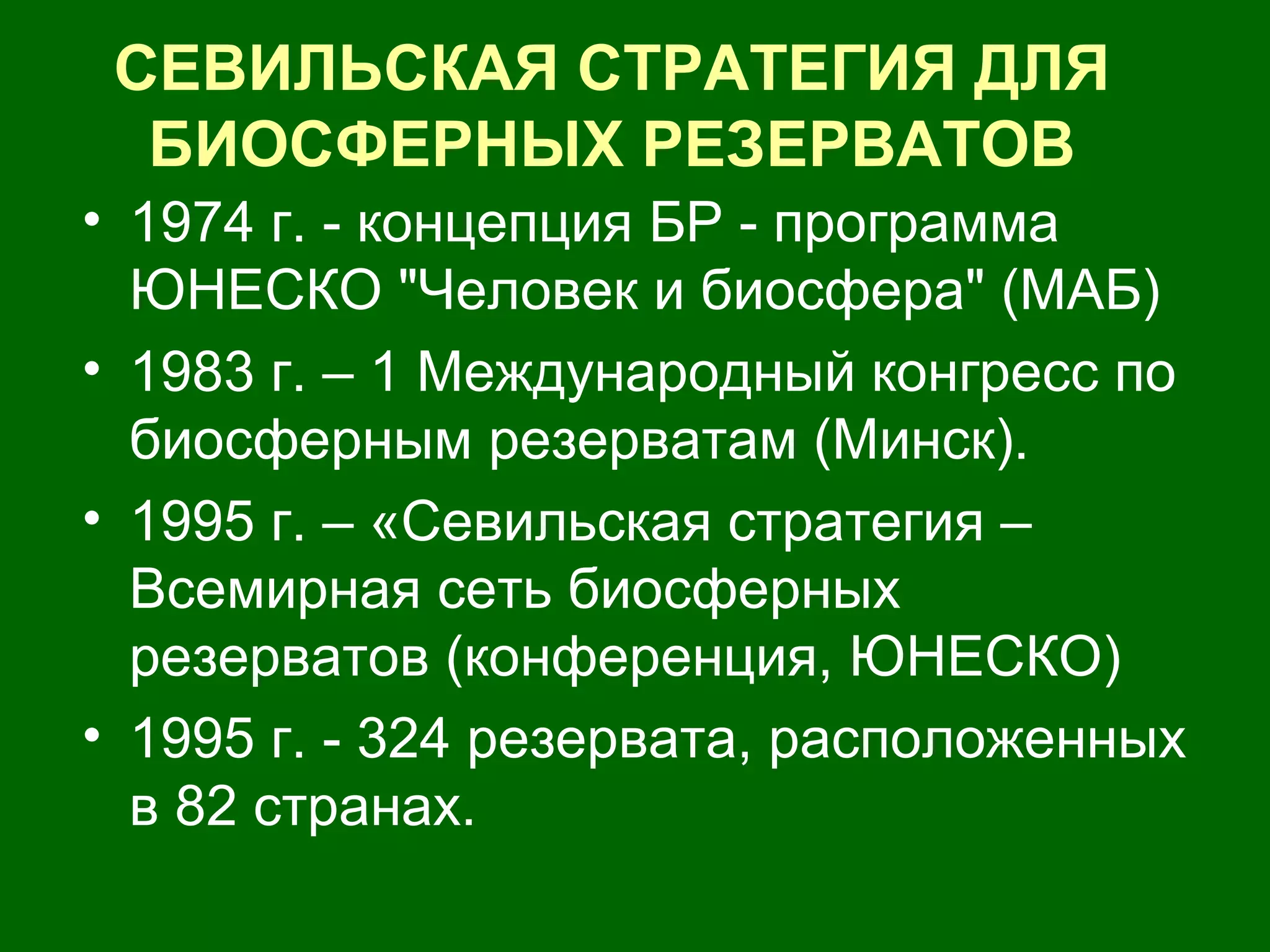 СЕВИЛЬСКАЯ СТРАТЕГИЯ ДЛЯ
БИОСФЕРНЫХ РЕЗЕРВАТОВ
• 1974 г. - концепция БР - программа
ЮНЕСКО "Человек и биосфера" (МАБ)
• 1983 г. – 1 Международный конгресс по
биосферным резерватам (Минск).
• 1995 г. – «Севильская стратегия –
Всемирная сеть биосферных
резерватов (конференция, ЮНЕСКО)
• 1995 г. - 324 резервата, расположенных
в 82 странах.
 