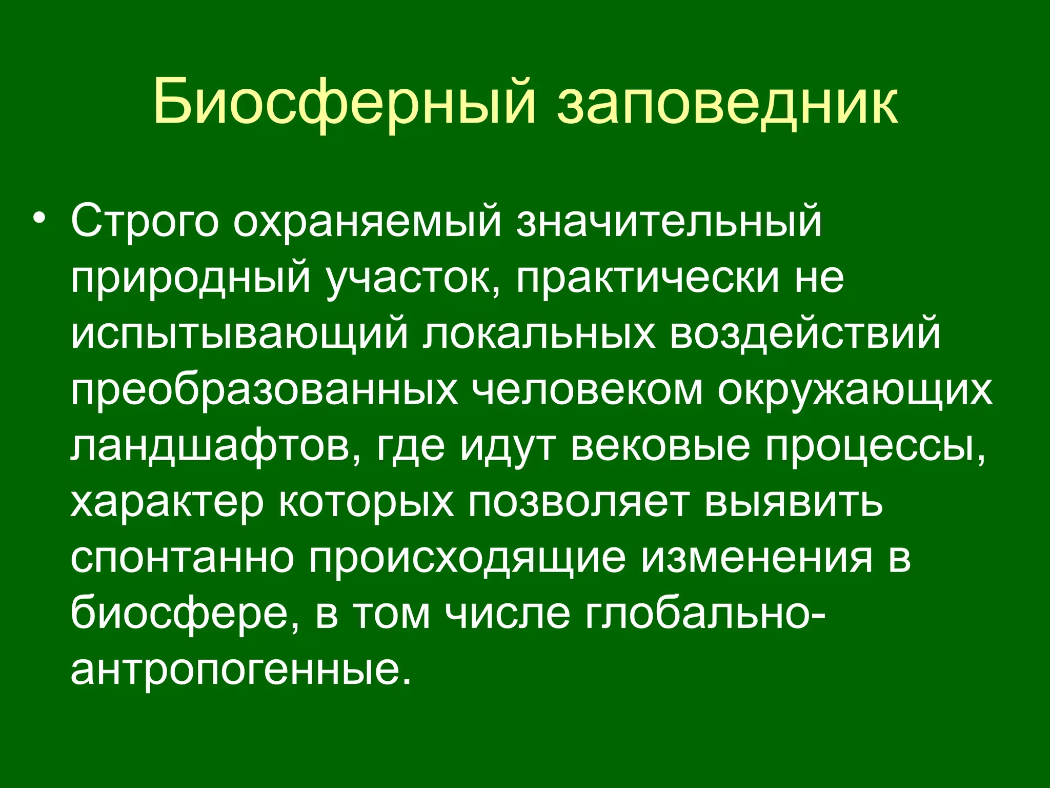 Биосферный заповедник
• Строго охраняемый значительный
природный участок, практически не
испытывающий локальных воздействий
преобразованных человеком окружающих
ландшафтов, где идут вековые процессы,
характер которых позволяет выявить
спонтанно происходящие изменения в
биосфере, в том числе глобально-
антропогенные.
 