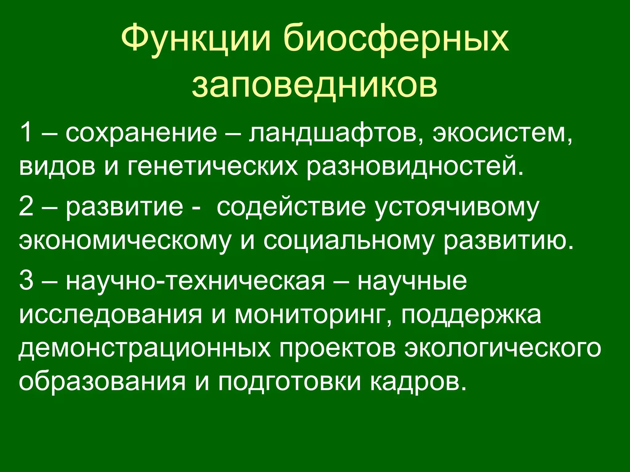 Функции биосферных
заповедников
1 – сохранение – ландшафтов, экосистем,
видов и генетических разновидностей.
2 – развитие - содействие устоячивому
экономическому и социальному развитию.
3 – научно-техническая – научные
исследования и мониторинг, поддержка
демонстрационных проектов экологического
образования и подготовки кадров.
 