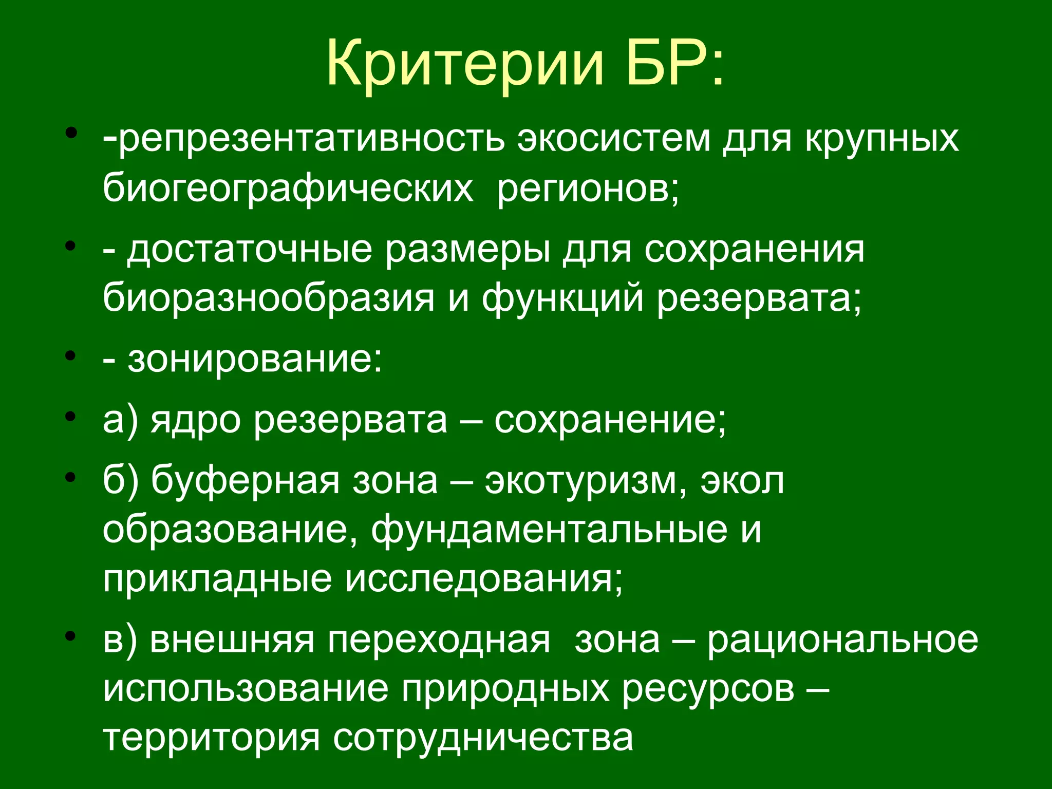 Критерии БР:
• -репрезентативность экосистем для крупных
биогеографических регионов;
• - достаточные размеры для сохранения
биоразнообразия и функций резервата;
• - зонирование:
• а) ядро резервата – сохранение;
• б) буферная зона – экотуризм, экол
образование, фундаментальные и
прикладные исследования;
• в) внешняя переходная зона – рациональное
использование природных ресурсов –
территория сотрудничества
 