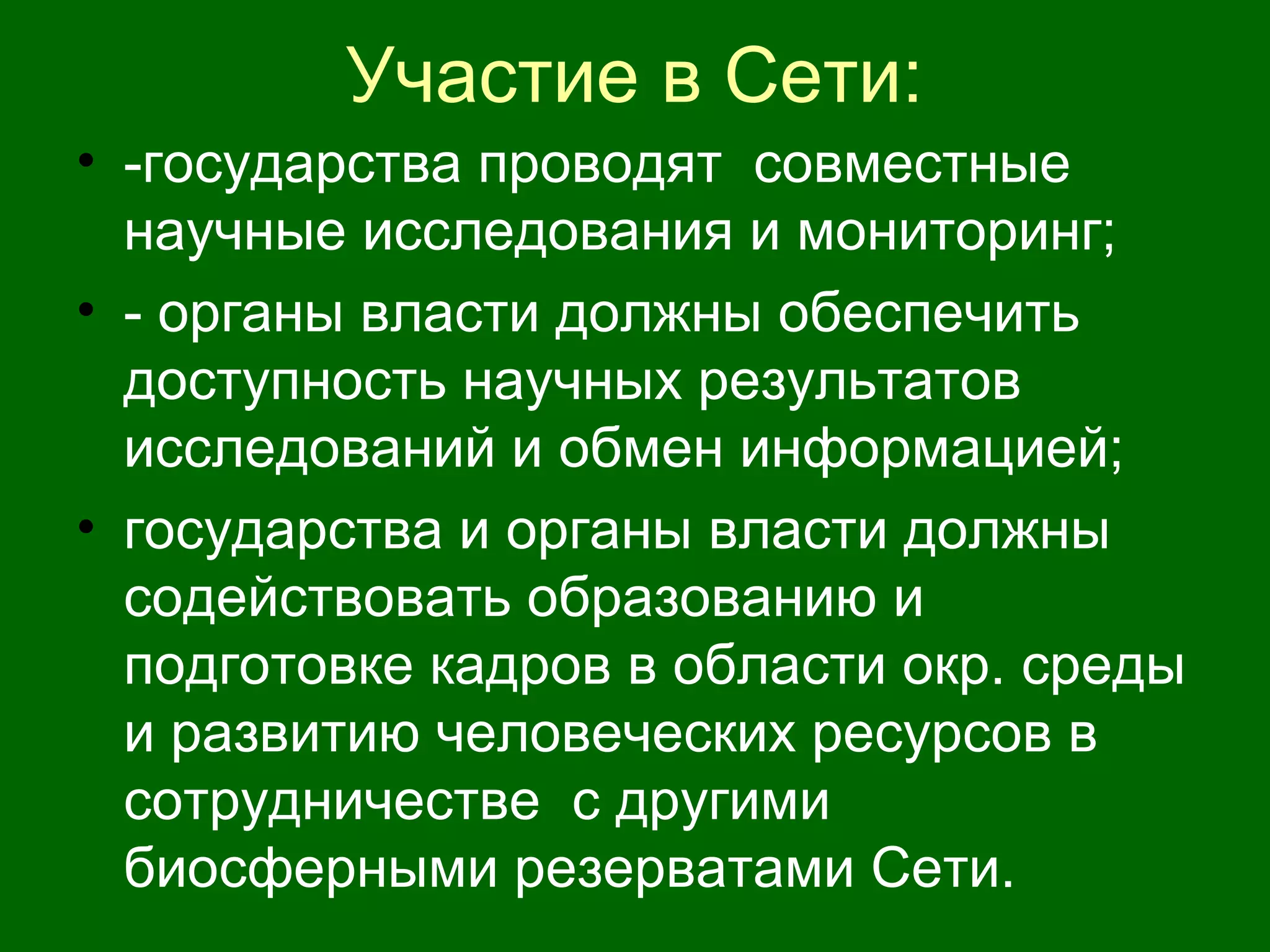 Участие в Сети:
• -государства проводят совместные
научные исследования и мониторинг;
• - органы власти должны обеспечить
доступность научных результатов
исследований и обмен информацией;
• государства и органы власти должны
содействовать образованию и
подготовке кадров в области окр. среды
и развитию человеческих ресурсов в
сотрудничестве с другими
биосферными резерватами Сети.
 